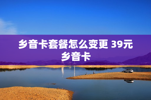 乡音卡套餐怎么变更 39元乡音卡