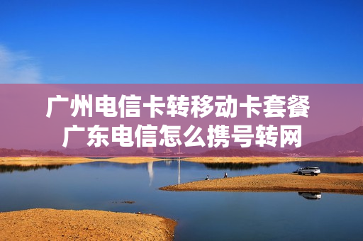 广州电信卡转移动卡套餐 广东电信怎么携号转网