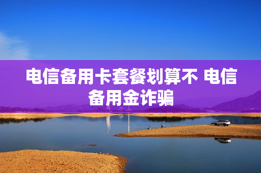 电信备用卡套餐划算不 电信备用金诈骗