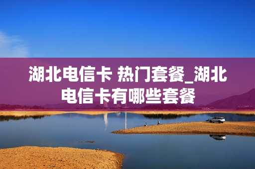 湖北电信卡 热门套餐_湖北电信卡有哪些套餐