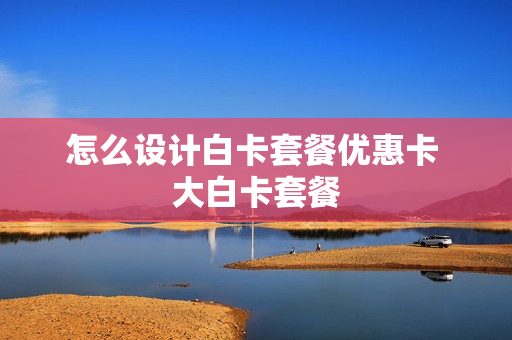 怎么设计白卡套餐优惠卡 大白卡套餐