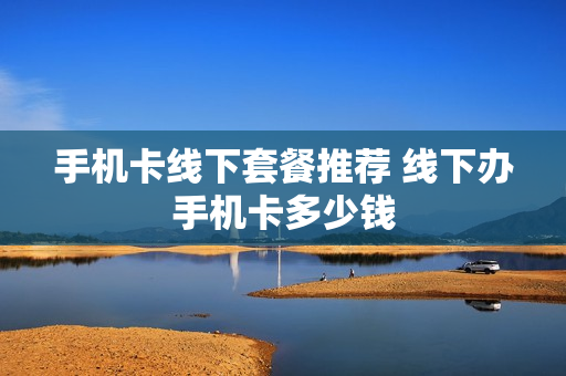 手机卡线下套餐推荐 线下办手机卡多少钱