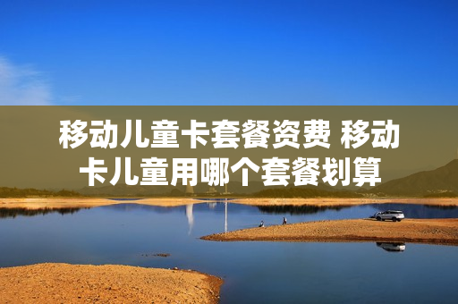 移动儿童卡套餐资费 移动卡儿童用哪个套餐划算