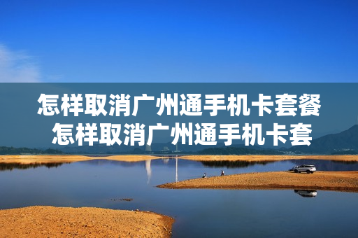 怎样取消广州通手机卡套餐 怎样取消广州通手机卡套餐移动