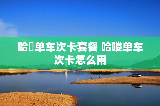 哈啰单车次卡套餐 哈喽单车次卡怎么用