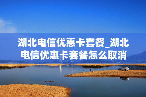 湖北电信优惠卡套餐_湖北电信优惠卡套餐怎么取消