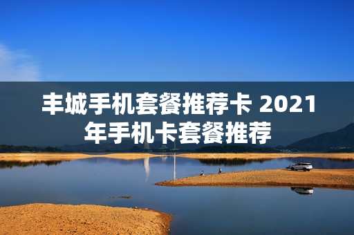 丰城手机套餐推荐卡 2021年手机卡套餐推荐