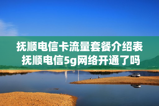 抚顺电信卡流量套餐介绍表 抚顺电信5g网络开通了吗