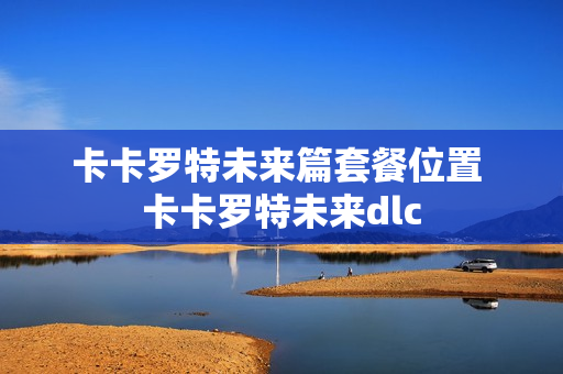 卡卡罗特未来篇套餐位置 卡卡罗特未来dlc