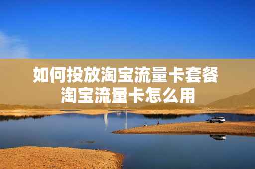 如何投放淘宝流量卡套餐 淘宝流量卡怎么用