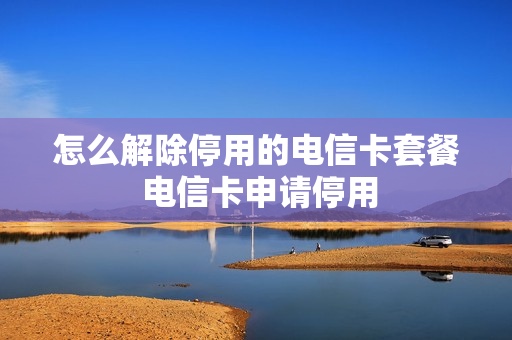 怎么解除停用的电信卡套餐 电信卡申请停用