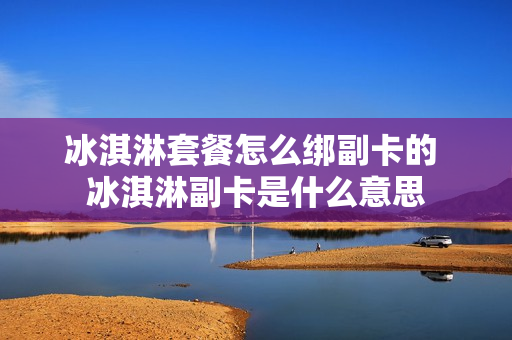冰淇淋套餐怎么绑副卡的 冰淇淋副卡是什么意思