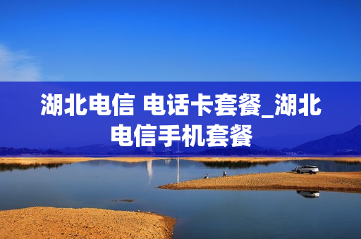 湖北电信 电话卡套餐_湖北电信手机套餐