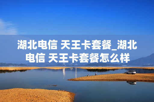 湖北电信 天王卡套餐_湖北电信 天王卡套餐怎么样