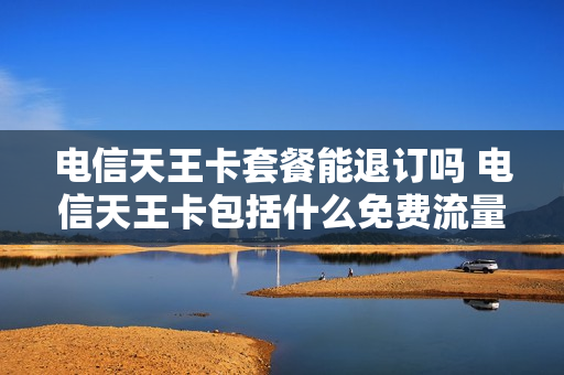电信天王卡套餐能退订吗 电信天王卡包括什么免费流量