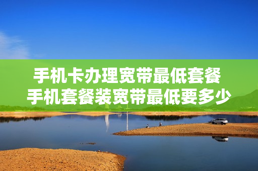 手机卡办理宽带最低套餐 手机套餐装宽带最低要多少一月