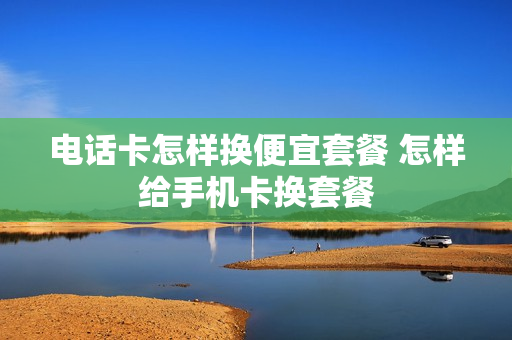电话卡怎样换便宜套餐 怎样给手机卡换套餐