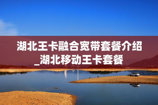 湖北王卡融合宽带套餐介绍_湖北移动王卡套餐