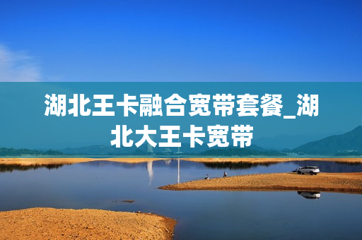 湖北王卡融合宽带套餐_湖北大王卡宽带