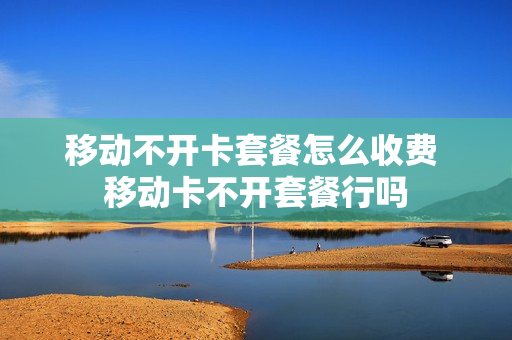 移动不开卡套餐怎么收费 移动卡不开套餐行吗