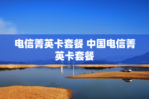 电信菁英卡套餐 中国电信菁英卡套餐