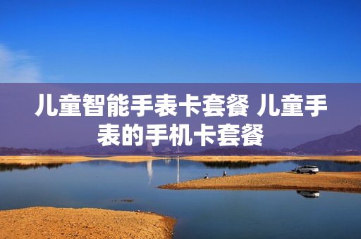 儿童智能手表卡套餐 儿童手表的手机卡套餐