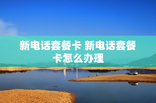 新电话套餐卡 新电话套餐卡怎么办理