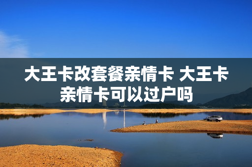大王卡改套餐亲情卡 大王卡亲情卡可以过户吗