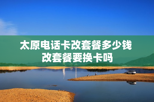 太原电话卡改套餐多少钱 改套餐要换卡吗