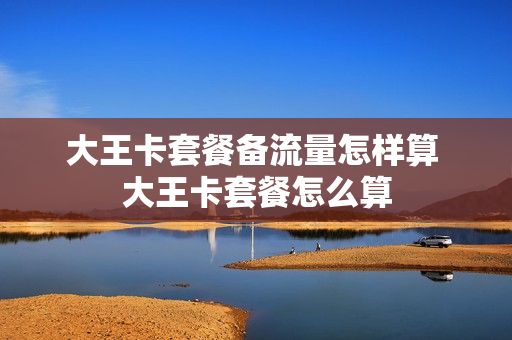 大王卡套餐备流量怎样算 大王卡套餐怎么算