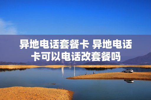 异地电话套餐卡 异地电话卡可以电话改套餐吗