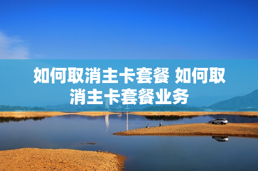 如何取消主卡套餐 如何取消主卡套餐业务