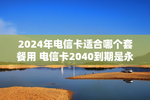2024年电信卡适合哪个套餐用 电信卡2040到期是永久的吗