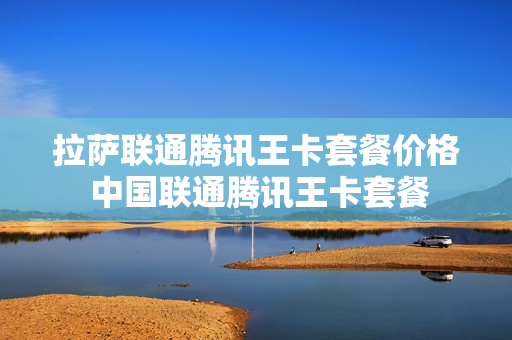 拉萨联通腾讯王卡套餐价格 中国联通腾讯王卡套餐