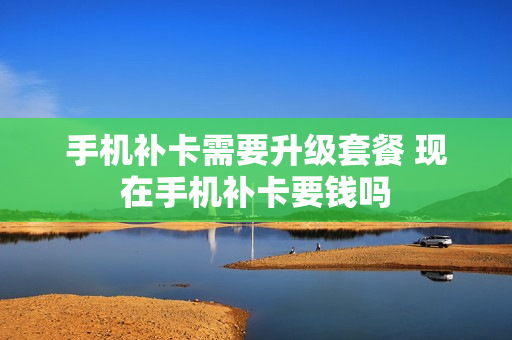 手机补卡需要升级套餐 现在手机补卡要钱吗