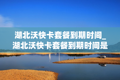 湖北沃快卡套餐到期时间_湖北沃快卡套餐到期时间是多久