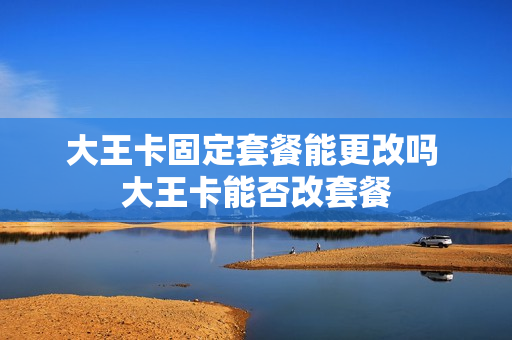 大王卡固定套餐能更改吗 大王卡能否改套餐