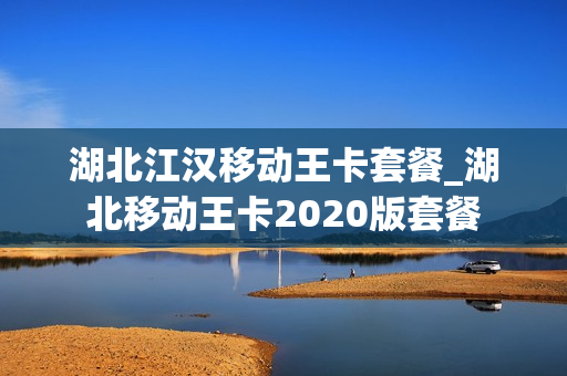 湖北江汉移动王卡套餐_湖北移动王卡2020版套餐