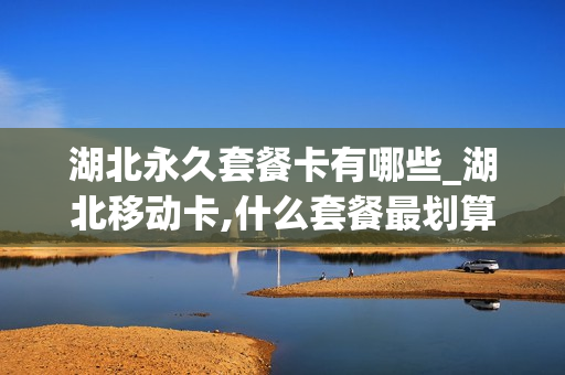 湖北永久套餐卡有哪些_湖北移动卡,什么套餐最划算
