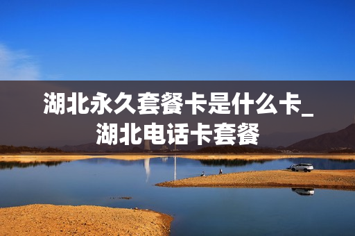 湖北永久套餐卡是什么卡_湖北电话卡套餐