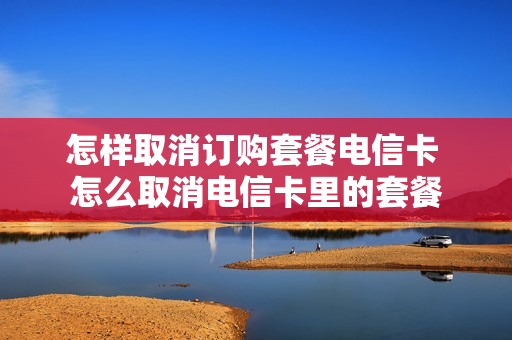 怎样取消订购套餐电信卡 怎么取消电信卡里的套餐