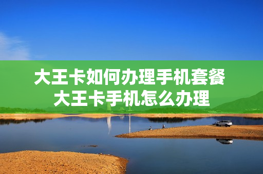大王卡如何办理手机套餐 大王卡手机怎么办理