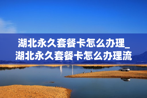 湖北永久套餐卡怎么办理_湖北永久套餐卡怎么办理流程