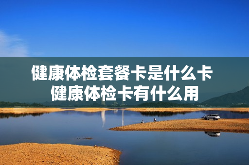 健康体检套餐卡是什么卡 健康体检卡有什么用