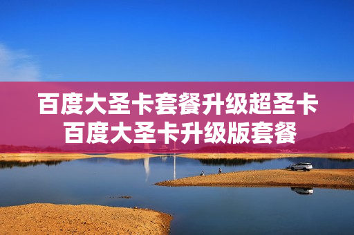 百度大圣卡套餐升级超圣卡 百度大圣卡升级版套餐