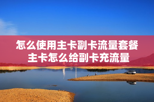 怎么使用主卡副卡流量套餐 主卡怎么给副卡充流量