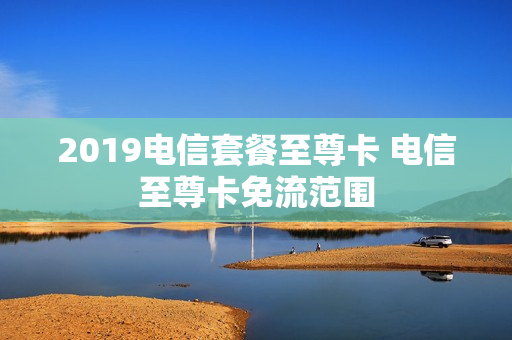 2019电信套餐至尊卡 电信至尊卡免流范围