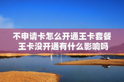 不申请卡怎么开通王卡套餐 王卡没开通有什么影响吗?