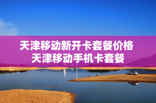 天津移动新开卡套餐价格 天津移动手机卡套餐
