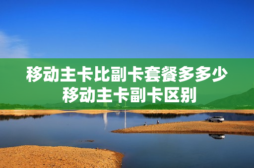 移动主卡比副卡套餐多多少 移动主卡副卡区别